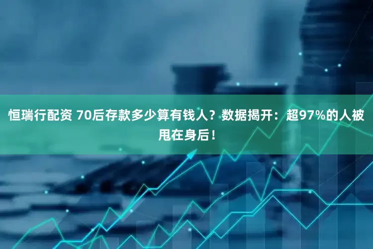 恒瑞行配资 70后存款多少算有钱人？数据揭开：超97%的人被甩在身后！