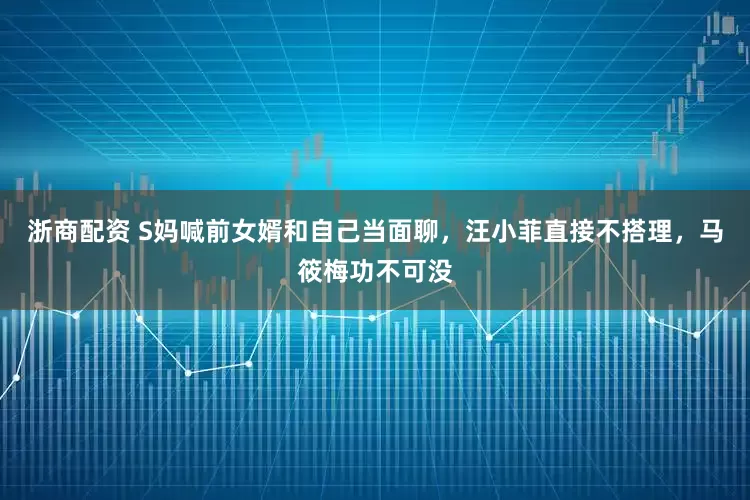 浙商配资 S妈喊前女婿和自己当面聊，汪小菲直接不搭理，马筱梅功不可没