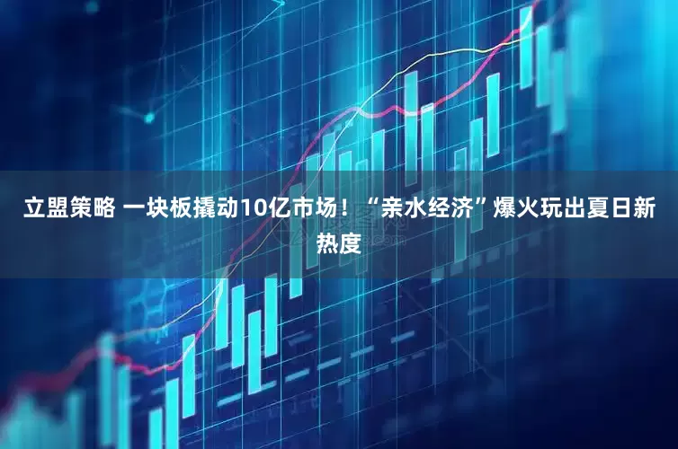 立盟策略 一块板撬动10亿市场！“亲水经济”爆火玩出夏日新热度