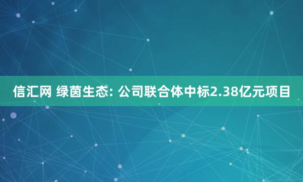 信汇网 绿茵生态: 公司联合体中标2.38亿元项目