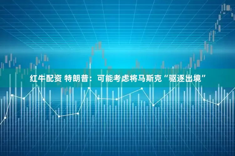 红牛配资 特朗普：可能考虑将马斯克“驱逐出境”