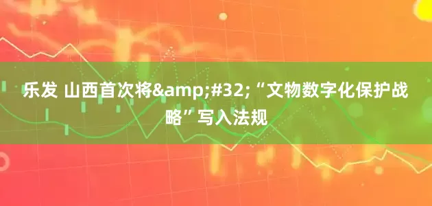 乐发 山西首次将&#32;“文物数字化保护战略”写入法规