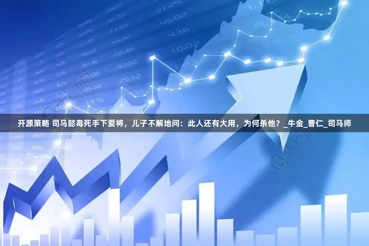开源策略 司马懿毒死手下爱将，儿子不解地问：此人还有大用，为何杀他？_牛金_曹仁_司马师