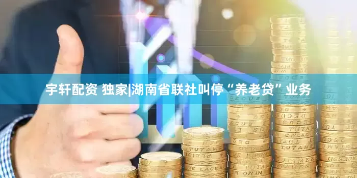 宇轩配资 独家|湖南省联社叫停“养老贷”业务