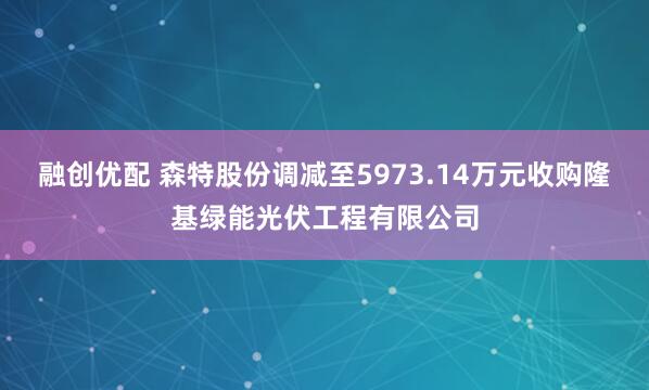 融创优配 森特股份调减至5973.14万元收购隆基绿能光伏工程有限公司