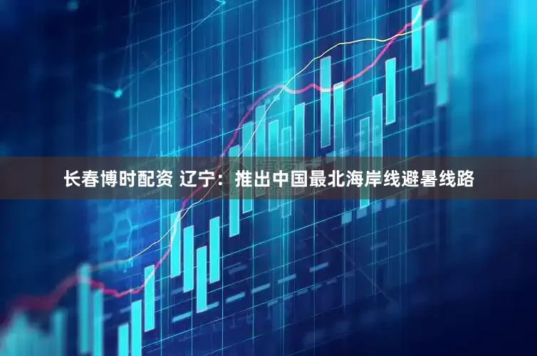 长春博时配资 辽宁：推出中国最北海岸线避暑线路