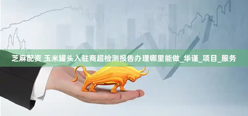 芝麻配资 玉米罐头入驻商超检测报告办理哪里能做_华谨_项目_服务