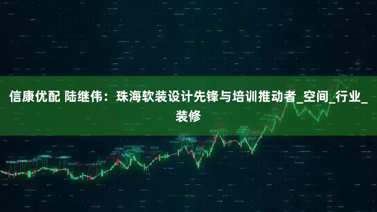 信康优配 陆继伟：珠海软装设计先锋与培训推动者_空间_行业_装修
