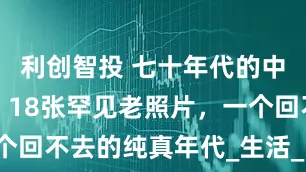 利创智投 七十年代的中国什么样？18张罕见老照片，一个回不去的纯真年代_生活_时代_人们