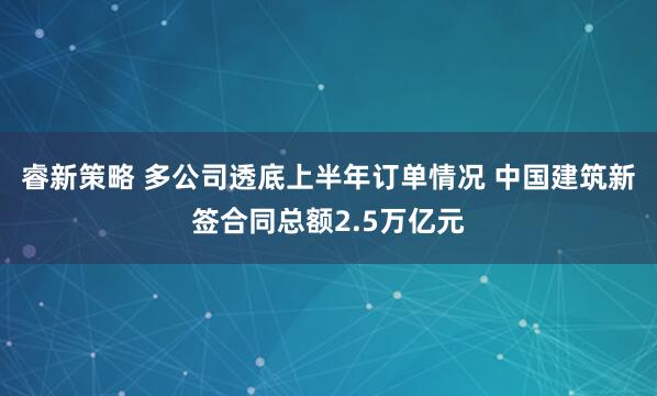 睿新策略 多公司透底上半年订单情况 中国建筑新签合同总额2.5万亿元