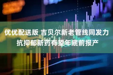 优优配送版 吉贝尔新老管线同发力 抗抑郁新药有望年底前报产