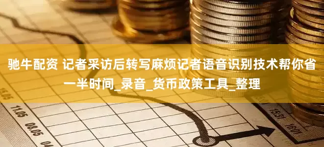 驰牛配资 记者采访后转写麻烦记者语音识别技术帮你省一半时间_录音_货币政策工具_整理