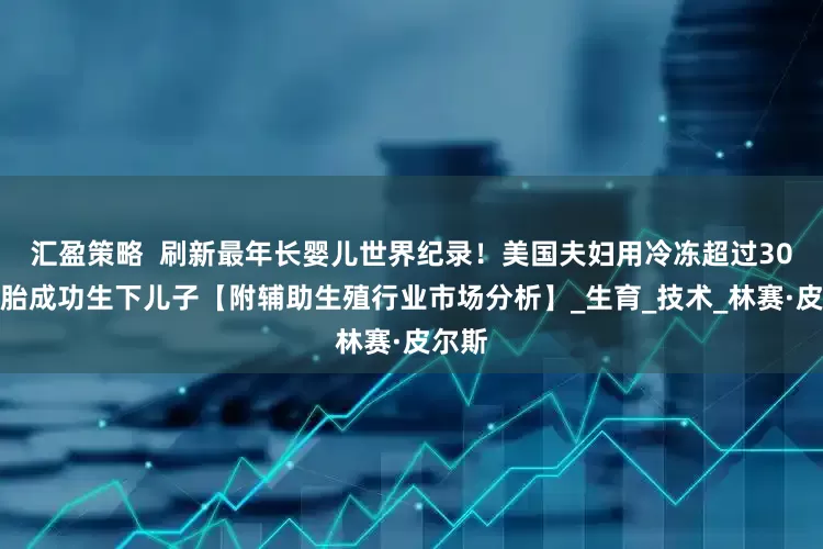 汇盈策略  刷新最年长婴儿世界纪录！美国夫妇用冷冻超过30年胚胎成功生下儿子【附辅助生殖行业市场分析】_生育_技术_林赛·皮尔斯