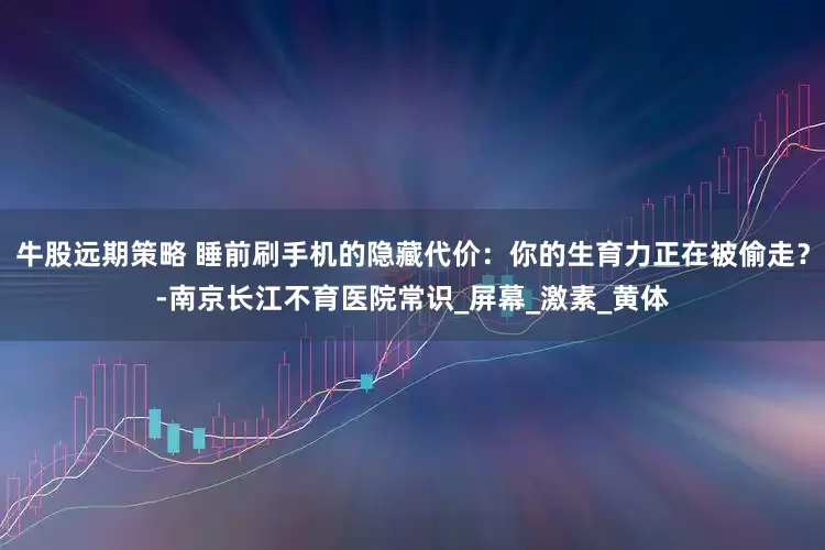 牛股远期策略 睡前刷手机的隐藏代价：你的生育力正在被偷走？-南京长江不育医院常识_屏幕_激素_黄体