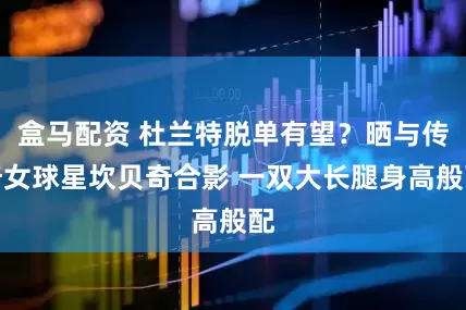 盒马配资 杜兰特脱单有望？晒与传奇女球星坎贝奇合影 一双大长腿身高般配