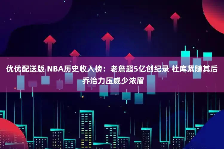 优优配送版 NBA历史收入榜：老詹超5亿创纪录 杜库紧随其后 乔治力压威少浓眉