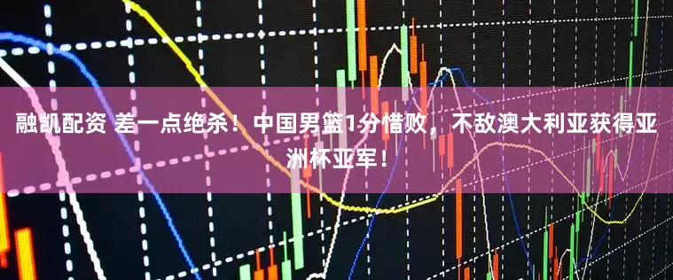 融凯配资 差一点绝杀！中国男篮1分惜败，不敌澳大利亚获得亚洲杯亚军！