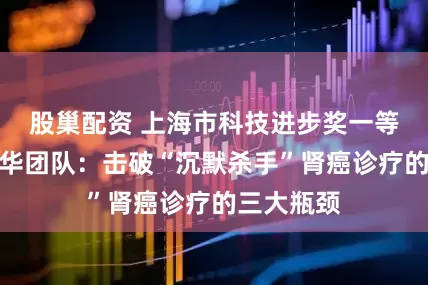 股巢配资 上海市科技进步奖一等奖｜郑军华团队：击破“沉默杀手”肾癌诊疗的三大瓶颈