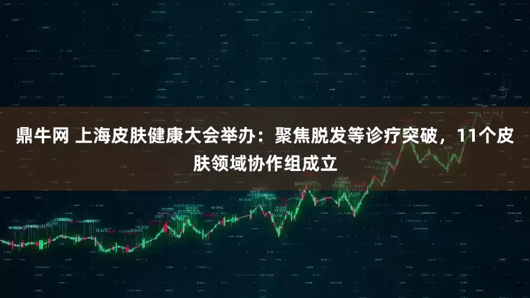 鼎牛网 上海皮肤健康大会举办：聚焦脱发等诊疗突破，11个皮肤领域协作组成立