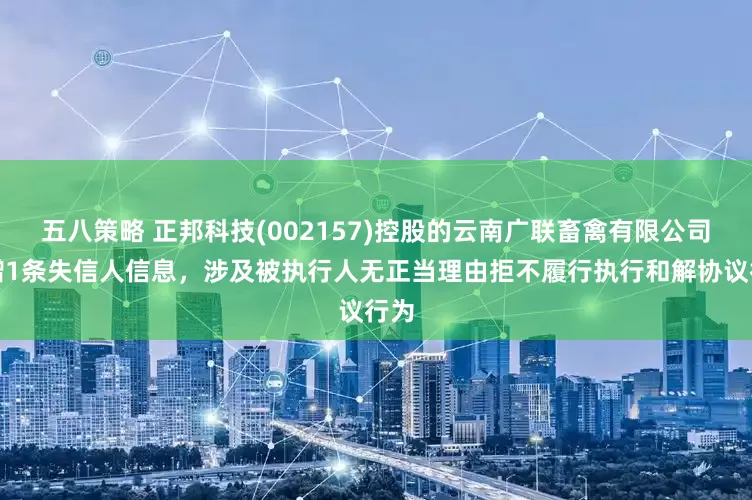 五八策略 正邦科技(002157)控股的云南广联畜禽有限公司新增1条失信人信息，涉及被执行人无正当理由拒不履行执行和解协议行为