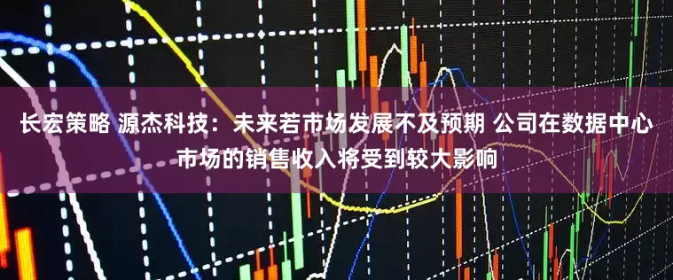 长宏策略 源杰科技：未来若市场发展不及预期 公司在数据中心市场的销售收入将受到较大影响