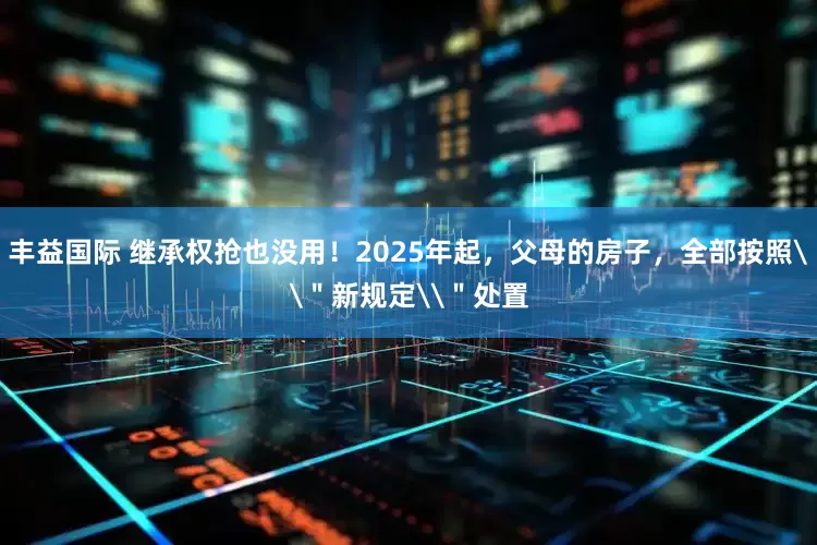 丰益国际 继承权抢也没用！2025年起，父母的房子，全部按照\＂新规定\＂处置