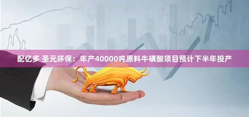 配亿多 圣元环保：年产40000吨原料牛磺酸项目预计下半年投产