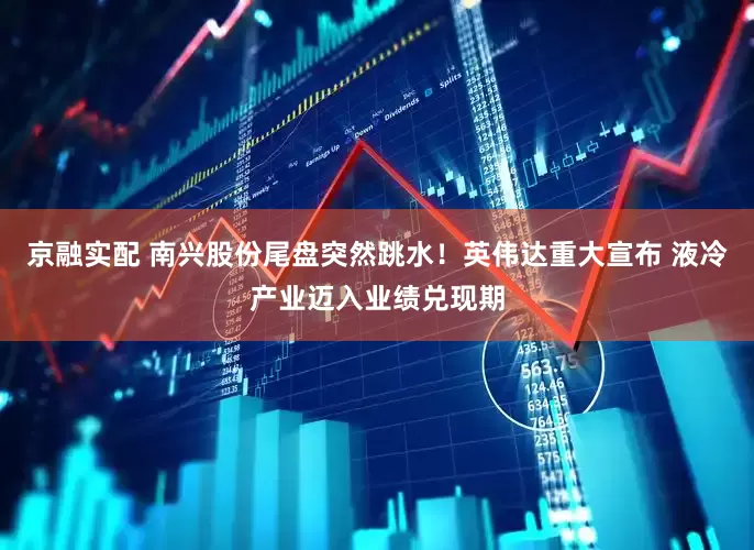 京融实配 南兴股份尾盘突然跳水!英伟达重大宣布 液冷产业迈入业绩兑现期