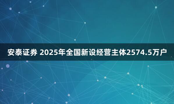 安泰证券 2025年全国新设经营主体2574.5万户
