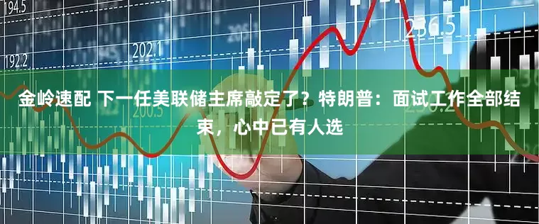 金岭速配 下一任美联储主席敲定了？特朗普：面试工作全部结束，心中已有人选