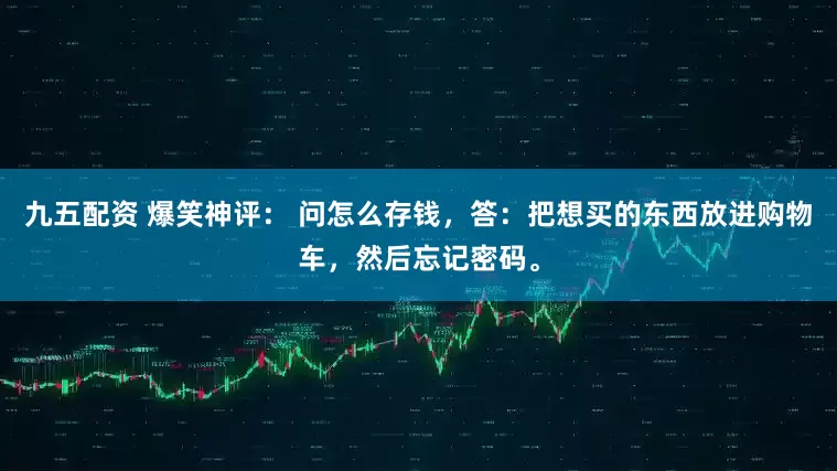 九五配资 爆笑神评： 问怎么存钱，答：把想买的东西放进购物车，然后忘记密码。