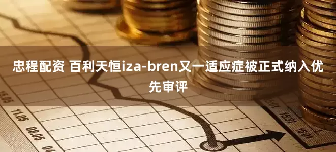 忠程配资 百利天恒iza-bren又一适应症被正式纳入优先审评