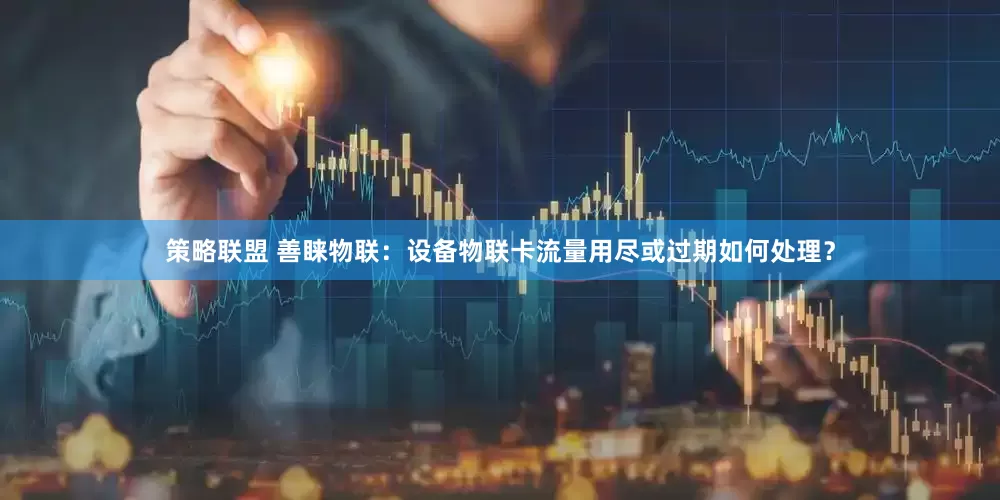策略联盟 善睐物联：设备物联卡流量用尽或过期如何处理？