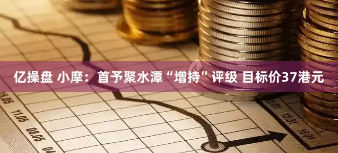 亿操盘 小摩：首予聚水潭“增持”评级 目标价37港元