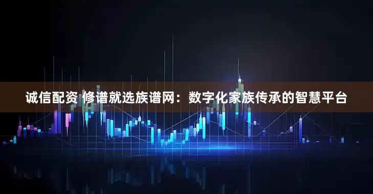 诚信配资 修谱就选族谱网：数字化家族传承的智慧平台