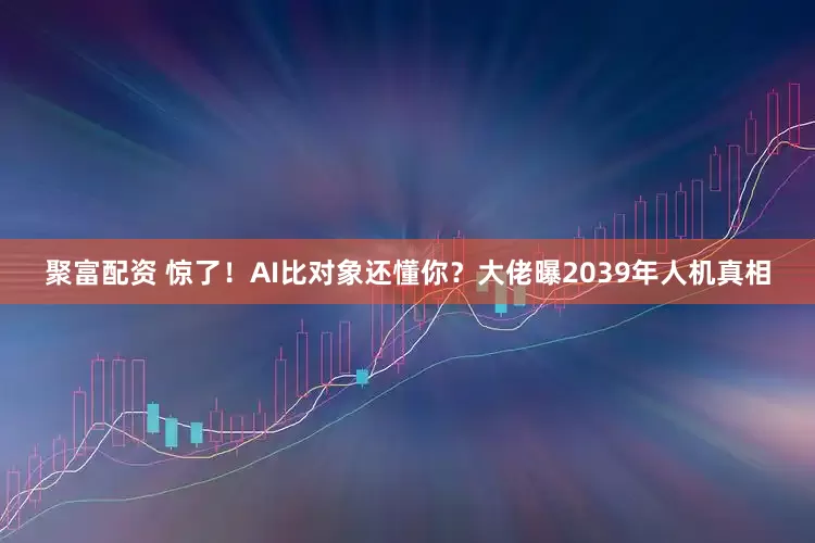聚富配资 惊了！AI比对象还懂你？大佬曝2039年人机真相