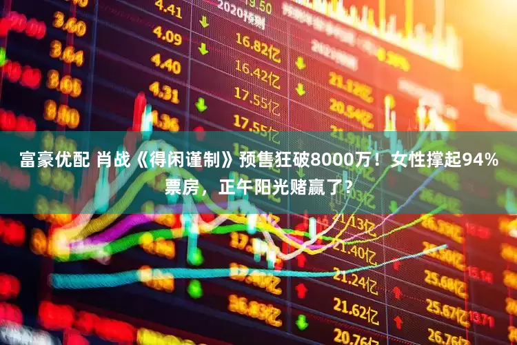 富豪优配 肖战《得闲谨制》预售狂破8000万！女性撑起94%票房，正午阳光赌赢了？