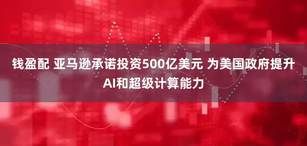 钱盈配 亚马逊承诺投资500亿美元 为美国政府提升AI和超级计算能力