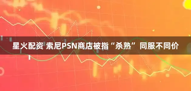 星火配资 索尼PSN商店被指“杀熟” 同服不同价