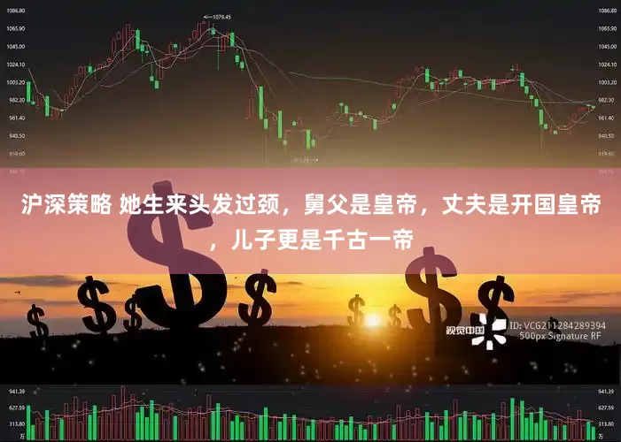 沪深策略 她生来头发过颈，舅父是皇帝，丈夫是开国皇帝，儿子更是千古一帝
