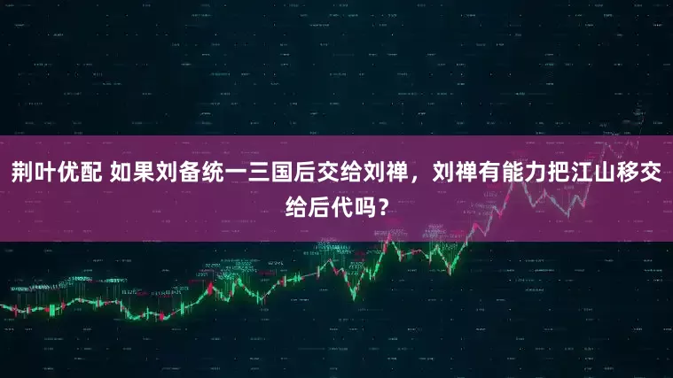 荆叶优配 如果刘备统一三国后交给刘禅，刘禅有能力把江山移交给后代吗？
