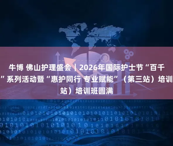 牛博 佛山护理盛会｜2026年国际护士节“百千万工程”系列活动暨“惠护同行 专业赋能”（第三站）培训班圆满